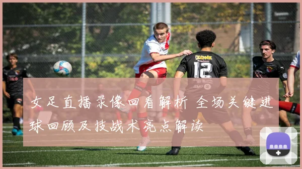 女足直播录像回看解析 全场关键进球回顾及技战术亮点解读