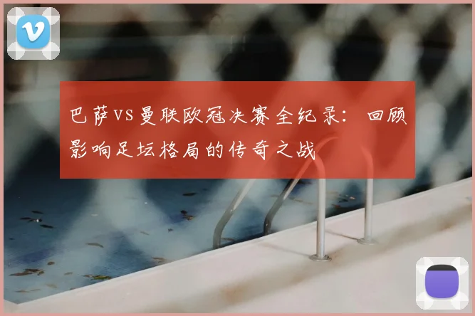 巴萨vs曼联欧冠决赛全纪录：回顾影响足坛格局的传奇之战