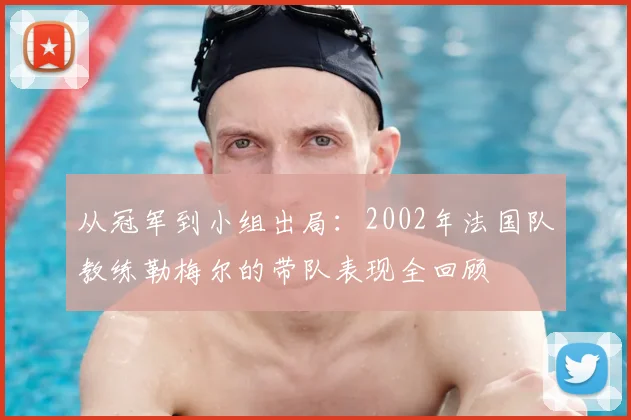 从冠军到小组出局：2002年法国队教练勒梅尔的带队表现全回顾