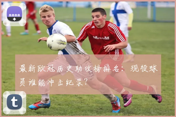 最新欧冠历史助攻榜排名：现役球员谁能冲击纪录？