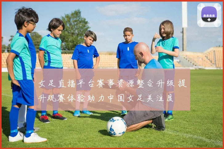 女足直播平台赛事资源整合升级 提升观赛体验助力中国女足关注度