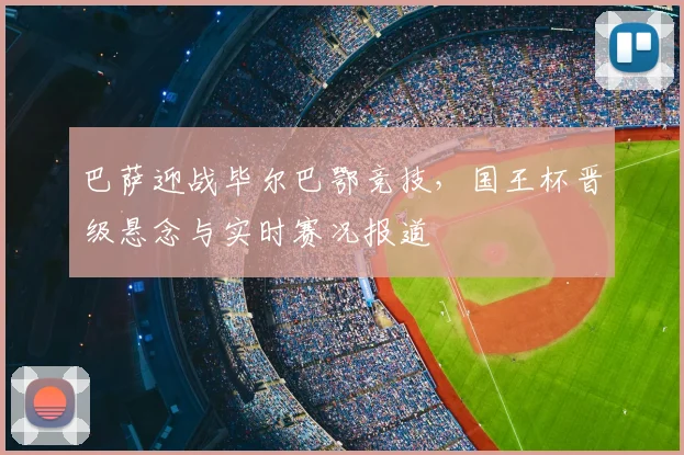 巴萨迎战毕尔巴鄂竞技，国王杯晋级悬念与实时赛况报道