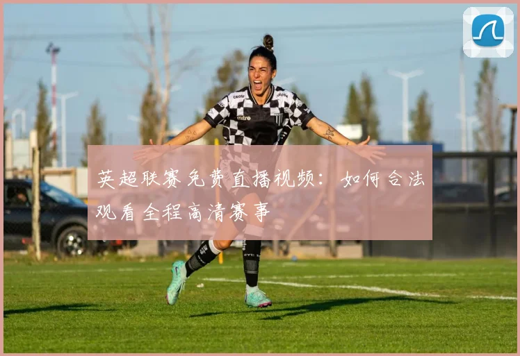 英超联赛免费直播视频：如何合法观看全程高清赛事