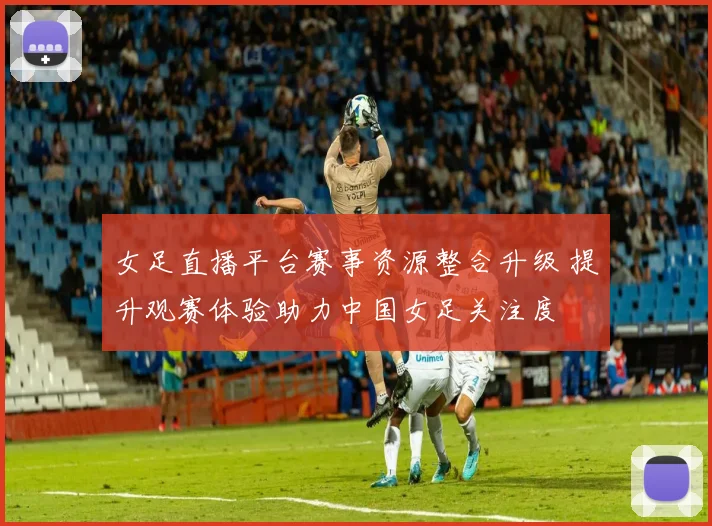 女足直播平台赛事资源整合升级 提升观赛体验助力中国女足关注度