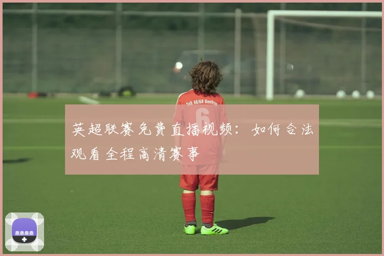 英超联赛免费直播视频：如何合法观看全程高清赛事