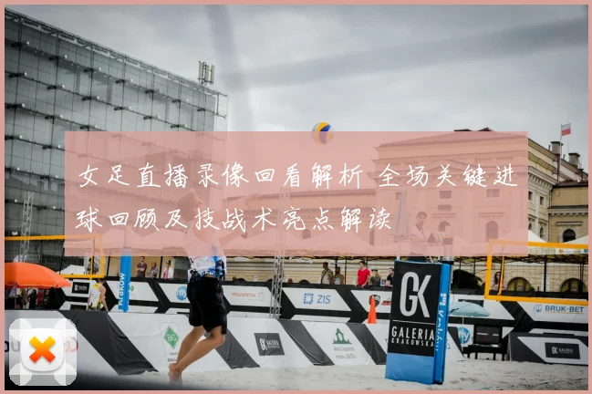 女足直播录像回看解析 全场关键进球回顾及技战术亮点解读